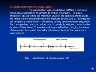 QUANTIZATION INDEX MODULATION
The quantization index modulation (QIM) is a technique
which uses quantization of samples to embed watermark. The basic
principle of QIM is to find the maximum value of the samples and to divide
the range 0 to the maximum value into intervals of step size Δ. The intervals
are assigned a value of 0 or 1 depending on any pseudo random sequence.
Each sample has quantized value, thus, a polarity is assigned based on the
location of the interval. The watermark is embedded by changing the value
of the median for created interval and by the similarity of the polarity and
watermark bit.

Fig

Modification of samples using QIM

 