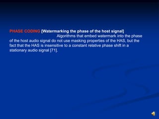 PHASE CODING [Watermarking the phase of the host signal]
Algorithms that embed watermark into the phase
of the host audio signal do not use masking properties of the HAS, but the
fact that the HAS is insensitive to a constant relative phase shift in a
stationary audio signal [71].

 