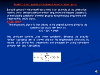 SPREAD-SPECTRUM WATERMARKING ALGORITHM
Spread-spectrum watermarking scheme is an example of the correlation
method which embeds pseudorandom sequence and detects watermark
by calculating correlation between pseudo-random noise sequence and
watermarked audio signal.
BASIC IDEA
The modulated signal is then added to the original audio to produce the
watermarked audio x(n) such as
x(n) = s(n) + αw(n)
The detection scheme uses linear correlation. Because the pseudorandom sequence r(n) is known and can be regenerated generated by
means of a secret key, watermarks are detected by using correlation
between x(n) and r(n) such as

 