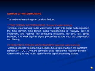 DOMAIN OF WATERMARKING
The audio watermarking can be classified as
1.TIME DOMAIN WATERMARKING (Temporal watermarking).
Temporal watermarking hides watermarks directly into digital audio signals in
the time domain, time-domain audio watermarking is relatively easy to
implement, and requires few computing resources, low cost, fast speed
however, it is weak against signal processing attacks such as compression
and filtering.
2.FREQUENCY DOMAIN WATERMARKING (spectral watermarking).
whereas spectral watermarking methods hides watermarks in the transform
domain. FFT, DCT, DWT,are commonly used transform.Frequency domain
watermarking is very roubst again various signal processing attacks.

 