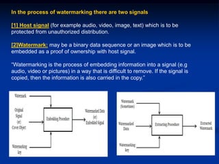 In the process of watermarking there are two signals
[1] Host signal (for example audio, video, image, text) which is to be
protected from unauthorized distribution.
[2]Watermark: may be a binary data sequence or an image which is to be
embedded as a proof of ownership with host signal.
“Watermarking is the process of embedding information into a signal (e.g
audio, video or pictures) in a way that is difficult to remove. If the signal is
copied, then the information is also carried in the copy.”

 