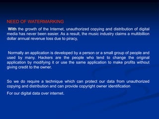 NEED OF WATERMARKING
With the growth of the Internet, unauthorized copying and distribution of digital
media has never been easier. As a result, the music industry claims a multibillion
dollar annual revenue loss due to piracy,

Normally an application is developed by a person or a small group of people and
used by many. Hackers are the people who tend to change the original
application by modifying it or use the same application to make profits without
giving credit to the owner.

So we do require a technique which can protect our data from unauthorized
copying and distribution and can provide copyright owner identification
For our digital data over internet.

 