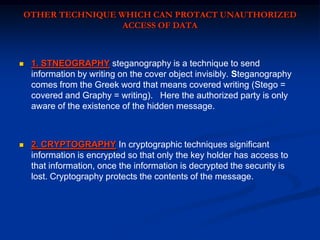 OTHER TECHNIQUE WHICH CAN PROTACT UNAUTHORIZED
ACCESS OF DATA



1. STNEOGRAPHY steganography is a technique to send
information by writing on the cover object invisibly. Steganography
comes from the Greek word that means covered writing (Stego =
covered and Graphy = writing). Here the authorized party is only
aware of the existence of the hidden message.



2. CRYPTOGRAPHY In cryptographic techniques significant
information is encrypted so that only the key holder has access to
that information, once the information is decrypted the security is
lost. Cryptography protects the contents of the message.

 