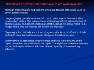 DIFFERENCES BETWEEN STEGANOGRAPHY AND WATERMARKING
Although steganography and watermarking both describe techniques used for
covert communication,
steganography typically relates only to covert point to point communication
between two parties. The main purpose of steganography is to hide the fact of
communication. The sender embeds a secret message into digital media (e.g.
image) where only the receiver can extract this message
Steganographic methods are not robust against attacks or modification of data
that might occur during transmission, storage or format conversion
Watermarking is techniques whose primary objective is the security of the
object rather than the invisibility of the object. The significant difference between
the two techniques is the superior robustness capability of watermarking
schemes.

 