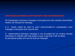 DIFFERENCE BETWEEN CRYPTOGRAPHY AND WATERMARKING:IN Cryptography technique message is encrypted and only intented receiver(Key
holder) can decrypt the message .
It is mainly useful for point to point communication.In cryptography once
message is decrypted then security lost.
In watermarking technique message is not encrypted but an another secreat
information is inserted with host signal in such a way that it will not effect
Its perceptual quality and can be used as Copyright.

 