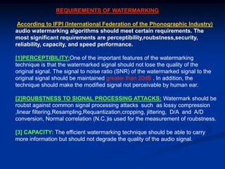 REQUIREMENTS OF WATERMARKING
According to IFPI (International Federation of the Phonographic Industry)
audio watermarking algorithms should meet certain requirements. The
most significant requirements are perceptibility,roubstness,security,
reliability, capacity, and speed performance.
[1]PERCEPTIBILITY:One of the important features of the watermarking
technique is that the watermarked signal should not lose the quality of the
original signal. The signal to noise ratio (SNR) of the watermarked signal to the
original signal should be maintained greater than 20dB . In addition, the
technique should make the modified signal not perceivable by human ear.
[2]ROUBSTNESS TO SIGNAL PROCESSING ATTACKS: Watermark should be
roubst against common signal processing attacks such as lossy compression
,linear filtering,Resampling,Requantization,cropping, jittering, D/A and A/D
conversion, Normal correlation (N.C.)is used for the measurement of roubstness.
[3] CAPACITY: The efficient watermarking technique should be able to carry
more information but should not degrade the quality of the audio signal.

 
