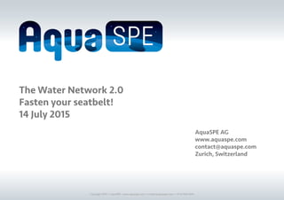Copyright 2016 © AquaSPE • www.aquaspe.com • contact@aquaspe.com • +41 52 566 9505
The Water Network 2.0
Fasten your seatbelt!
14 July 2015
AquaSPE AG
www.aquaspe.com
contact@aquaspe.com
Zurich, Switzerland
 