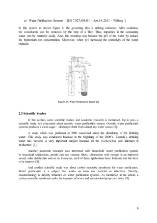 6
e) Water Purification Systems – [US 7,927,488 B1 – Apr.19, 2011 – Wilfong ]
In this system as shown Figure 6, the governing idea is utilizing oxidation. After oxidation,
the constituents can be removed by the help of a filter. Thus, impurities in the consuming
water can be removed easily. Also, this invention was balance the pH of the water by reduce
the hydronium ion concentration. Moreover, when pH increased the corrosivity of the water
reduced.
Figure 2.5: Water Purification System [5]
2.3 Scientific Studies
In this section, some scientific studies and academic research is mentioned. Up to now, a
scientific study has concerned about osmotic water purification system. Osmotic water purification
systems produces a clean sugar – electrolyte drink from almost any water source [6].
A study which was published at 2000 concerned about the cleanliness of the drinking
water. This study was conducted because in the beginning of the 2000’s, Canada’s drinking
water has become a very important subject because of the Escherichia coli infection in
Walkerton [7].
Another academic research was interested with household water purification system.
In household applications, people can use ceramic filters, chlorination with storage in an improved
vessel, solar disinfection and so on. However, each of these applications have limitation and the have
to be improve [8].
And another scientific study was about carbon nanotube membrane for water purification.
Water purification is a subject that works on nano size particles or infectives. Thereby,
nanotechnology is directly influence on water purification systems. As mentioned in the article, a
carbon nanotube membrane make the transport of water and antimicrobial properties faster [9].
 