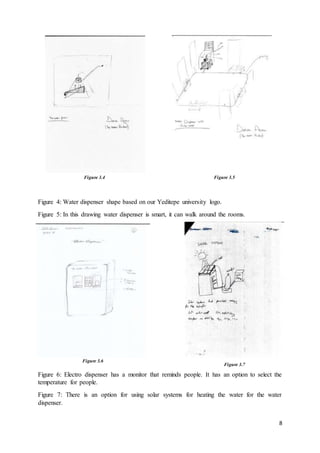 8
Figure 4: Water dispenser shape based on our Yeditepe university logo.
Figure 5: In this drawing water dispenser is smart, it can walk around the rooms.
Figure 6: Electro dispenser has a monitor that reminds people. It has an option to select the
temperature for people.
Figure 7: There is an option for using solar systems for heating the water for the water
dispenser.
Figure 3.4 Figure 3.5
Figure 3.6
Figure 3.7
 