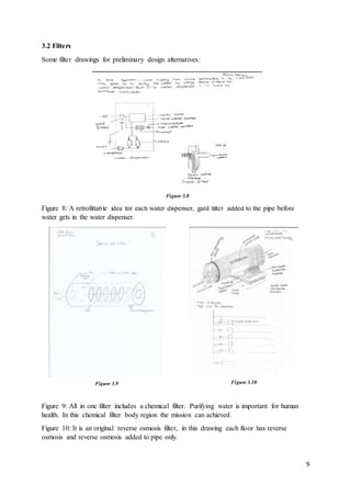 9
3.2 Filters
Some filter drawings for preliminary design alternatives:
Figure 8: A retrofittable idea for each water dispenser, gard filter added to the pipe before
water gets in the water dispenser.
Figure 9: All in one filter includes a chemical filter. Purifying water is important for human
health. In this chemical filter body region the mission can achieved.
Figure 10: It is an original reverse osmosis filter, in this drawing each floor has reverse
osmosis and reverse osmosis added to pipe only.
Figure 3.8
Figure 3.9 Figure 3.10
 