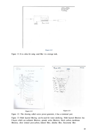 10
Figure 11: It is a idea for using sand filter in a storage tank.
Figure 12: This drawing called screw power generator, it has a rotational part.
Figure 13: Multi layered filtering can be used for water clarifying. Multi layered filtration has
8 layers which are sediment filtration, granule active filtration, block carbon, membrane
filtration, silver ionized post carbon, mineral filter, alkaline filter, bioceramic filter.
Figure 3.12 Figure 3.13
Figure 3.11
 