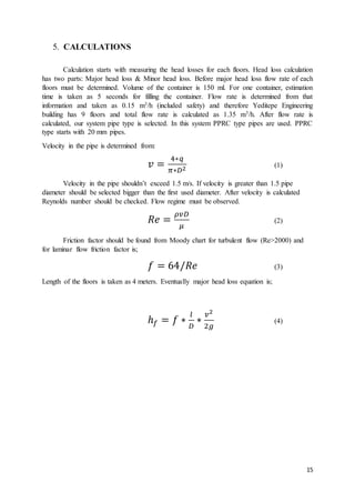 15
5. CALCULATIONS
Calculation starts with measuring the head losses for each floors. Head loss calculation
has two parts: Major head loss & Minor head loss. Before major head loss flow rate of each
floors must be determined. Volume of the container is 150 ml. For one container, estimation
time is taken as 5 seconds for filling the container. Flow rate is determined from that
information and taken as 0.15 m3/h (included safety) and therefore Yeditepe Engineering
building has 9 floors and total flow rate is calculated as 1.35 m3/h. After flow rate is
calculated, our system pipe type is selected. In this system PPRC type pipes are used. PPRC
type starts with 20 mm pipes.
Velocity in the pipe is determined from:
𝑣 =
4∗𝑞
𝜋∗𝐷2
(1)
Velocity in the pipe shouldn’t exceed 1.5 m/s. If velocity is greater than 1.5 pipe
diameter should be selected bigger than the first used diameter. After velocity is calculated
Reynolds number should be checked. Flow regime must be observed.
𝑅𝑒 =
𝜌𝑣𝐷
𝜇
(2)
Friction factor should be found from Moody chart for turbulent flow (Re>2000) and
for laminar flow friction factor is;
𝑓 = 64/𝑅𝑒 (3)
Length of the floors is taken as 4 meters. Eventually major head loss equation is;
ℎ 𝑓 = 𝑓 ∗
𝑙
𝐷
∗
𝑣2
2𝑔
(4)
 