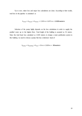 19
Up to now, minor loss and major loss calculations are done. According to their results,
total loss in the pipeline is calculated as
ℎ 𝑡𝑜𝑡𝑎𝑙 = ℎ 𝑚𝑎𝑗𝑜𝑟 + ℎ 𝑚𝑖𝑛𝑜𝑟 = 1.549 𝑚 + 0.471 𝑚 = 𝟐. 𝟎𝟐𝟎 𝒎𝒆𝒕𝒆𝒓𝒔
Selection of the pump highly depends on the loss calculations in order to supply the
purified water up to the highest floor. Total height of the building is assumed as 36 meters.
Since the total head loss calculated as 2.020 meters; to design a water purification system to
this building we need to choose a pump that has a minimum head of
ℎ 𝑝𝑢𝑚𝑝 = ℎ 𝑏𝑢𝑖𝑙𝑑𝑖 𝑛 𝑔 + ℎ 𝑙𝑜𝑠𝑠 = 36 𝑚 + 2.020 𝑚 = 𝟑𝟖 𝒎𝒆𝒕𝒆𝒓𝒔
 