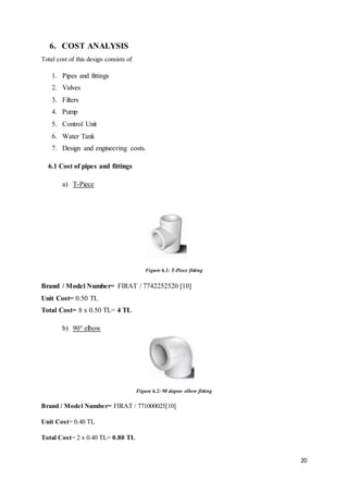20
6. COST ANALYSIS
Total cost of this design consists of
1. Pipes and fittings
2. Valves
3. Filters
4. Pump
5. Control Unit
6. Water Tank
7. Design and engineering costs.
6.1 Cost of pipes and fittings
a) T-Piece
Figure 6.1: T-Piece fitting
Brand / Model Number= FIRAT / 7742252520 [10]
Unit Cost= 0.50 TL
Total Cost= 8 x 0.50 TL= 4 TL
b) 90° elbow
Figure 6.2: 90 degree elbow fitting
Brand / Model Number= FIRAT / 771000025[10]
Unit Cost= 0.40 TL
Total Cost= 2 x 0.40 TL= 0.80 TL
 