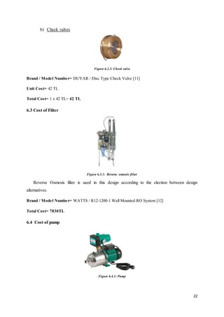 22
b) Check valves
Figure 6.2.2: Check valve
Brand / Model Number= DUYAR / Disc Type Check Valve [11]
Unit Cost= 42 TL
Total Cost= 1 x 42 TL= 42 TL
6.3 Cost of Filter
Figure 6.3.1: Reverse osmosis filter
Reverse Osmosis filter is used in this design according to the election between design
alternatives.
Brand / Model Number= WATTS / R12-1200-1 Wall Mounted RO System [12]
Total Cost= 7830TL
6.4 Cost of pump
Figure 6.4.1: Pump
 