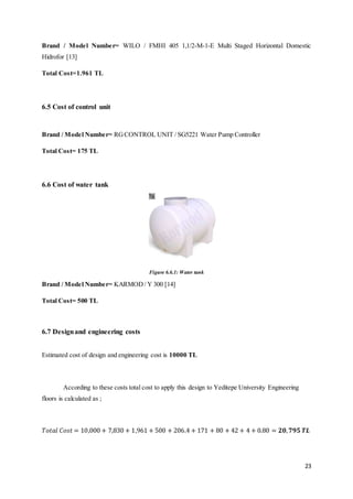 23
Brand / Model Number= WILO / FMHI 405 1,1/2-M-1-E Multi Staged Horizontal Domestic
Hidrofor [13]
Total Cost=1.961 TL
6.5 Cost of control unit
Brand / Model Number= RGCONTROL UNIT / SG5221 Water Pump Controller
Total Cost= 175 TL
6.6 Cost of water tank
Figure 6.6.1: Water tank
Brand / Model Number= KARMOD/ Y 300 [14]
Total Cost= 500 TL
6.7 Designand engineering costs
Estimated cost of design and engineering cost is 10000 TL
According to these costs total cost to apply this design to Yeditepe University Engineering
floors is calculated as ;
𝑇𝑜𝑡𝑎𝑙 𝐶𝑜𝑠𝑡 = 10,000 + 7,830 + 1,961 + 500 + 206.4 + 171 + 80 + 42 + 4 + 0.80 = 𝟐𝟎, 𝟕𝟗𝟓 𝑻𝑳
 