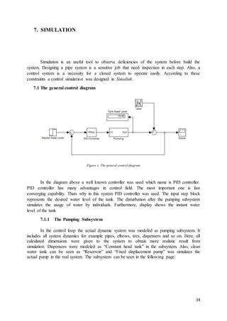 24
7. SIMULATION
Simulation is an useful tool to observe deficiencies of the system before build the
system. Designing a pipe system is a sensitive job that need inspection in each step. Also, a
control system is a necessity for a closed system to operate easily. According to these
constraints a control simulation was designed in Simulink.
7.1 The general control diagram
Figure x: The general control diagram
In the diagram above a well known controller was used which name is PID controller.
PID controller has many advantages in control field. The most important one is fast
converging capability. Thats why in this system PID controller was used. The input step block
represents the desired water level of the tank. The disturbation after the pumping subsystem
simulates the usage of water by individuals. Furthermore, display shows the instant water
level of the tank
7.1.1 The Pumping Subsystem
In the control loop the actual dynamic system was modeled as pumping subsystem. It
includes all system dynamics for example pipes, elbows, tees, dispensers and so on. Here, all
calculated dimensions were given to the system to obtain more realistic result from
simulation. Dispensers were modeled as “Constant head tank” in the subsystem. Also, clean
water tank can be seen as “Reservoir” and “Fixed displacement pump” was simulates the
actual pump in the real system. The subsystem can be seen in the following page.
 