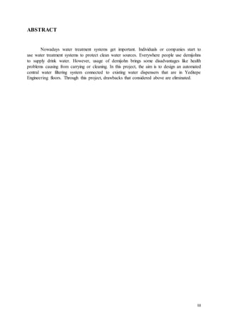 III
ABSTRACT
Nowadays water treatment systems get important. Individuals or companies start to
use water treatment systems to protect clean water sources. Everywhere people use demijohns
to supply drink water. However, usage of demijohn brings some disadvantages like health
problems causing from carrying or cleaning. In this project, the aim is to design an automated
central water filtering system connected to existing water dispensers that are in Yeditepe
Engineering floors. Through this project, drawbacks that considered above are eliminated.
 