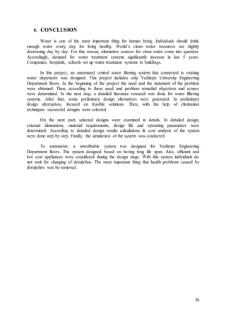 26
8. CONCLUSION
Water is one of the most important thing for human being. Individuals should drink
enough water every day for living healthy. World’s clean water resources are slightly
decreasing day by day. For this reason, alternative sources for clean water come into question.
Accordingly, demand for water treatment systems significantly increase in last 5 years.
Companies, hospitals, schools set up water treatment systems in buildings.
In this project, an automated central water filtering system that connected to existing
water dispensers was designed. This project includes only Yeditepe University Engineering
Department floors. In the beginning of the project the need and the statement of the problem
were obtained. Then, according to these need and problem remedial objectives and scopes
were determined. In the next step, a detailed literature research was done for water filtering
systems. After that, some preliminary design alternatives were generated. In preliminary
design alternatives, focused on feasible solutions. Then, with the help of elimination
techniques successful designs were selected.
On the next part, selected designs were examined in details. In detailed design;
external dimensions, material requirements, design life and operating parameters were
determined. According to detailed design results calculations & cost analysis of the system
were done step by step. Finally, the simulation of the system was conducted.
To summarize, a retrofittable system was designed for Yeditepe Engineering
Department floors. The system designed based on having long life span. Also, efficient and
low cost appliances were considered during the design stage. With this system individuals do
not wait for changing of demijohns. The most important thing that health problems caused by
demijohns was be removed.
 