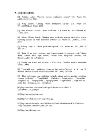 27
9. REFERENCES
[1] Robbins, Adam. "Reverse osmosis purification system." U.S. Patent No.
6,190,558. 20 Feb. 2001.
[2] King, Joseph. "Drinking Water Purification Device." U.S. Patent No.
2014/0008302 A1. 09 Jan. 2014.
[3] Faure, Frederick Jacobus. "Water Purification." U.S. Patent No. 2014/0367344 A1.
18 Dec. 2014.
[4] Larkner, Thomas Joseph. "Wireless water purification systems and wireless remote
dispensing devices for water purification systems." U.S. Patent No. 7,824,543. 2 Nov.
2010.
[5] Wilfong, Rudy B. "Water purification systems." U.S. Patent No. 7,927,488. 19
Apr. 2011.
[6] ‘’Point of use water treatment with forward osmosis for emergency relief’’-Ethan
Butler, Andrew Silva, Kyle Horton, Zachary Rom, Malgorzata Chwatko, Arie
Havasov, Jeffrey R. McCutcheon.
[7] "Making Our Water Safe to Drink "- Weir, Erica. Canadian Medical Association
Journal (2000).
[8] "Household water purification: Low-cost interventions."Agrawal, V. K., and R.
Bhalwar. Medical Journal Armed Forces India 65.3 (2009): 260-263.
[9] ‘’High performance and antifouling vertically aligned carbon nanotube membrane
forwater purification’’ - YoungbinBaek , CholinKim , DongKyunSeo , TaewooKim ,
JeongSeokLee , YongHyupKim , KyungHyunAhn , SangSeekBae , SangCheolLee ,
Jaelim Lim , KyunghyukLee , JeyongYoon
[10] http://www.firat.com/userfiles/file/pdf/tr/Brosurler2014/PPRC-
KOMPOZIT_TR_2014.pdf
[11] http://www.duyarvana.com/
[12] http://www.belkraft.com/images/R12.jpg
[13] http://www.wiloturkiye.com/FMHI-405-112-M-1-E-Monofaze-Cok-Kademeli-
Yatay-Hidromatli-Hidrofor%2cPR-264.html
[14] http://www.karmod.com
 