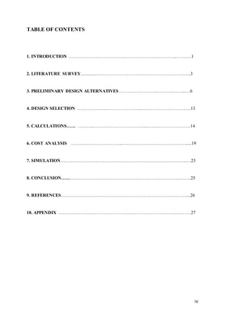 IV
TABLE OF CONTENTS
1. INTRODUCTION ……………………………….……………………………..…….…1
2. LITERATURE SURVEY.............…………………………………………….………...3
3. PRELIMINARY DESIGN ALTERNATIVES……………………...……….……...…6
4. DESIGN SELECTION ………………..…………………...………………………..….13
5. CALCULATIONS…… ………..……………………………...……..…………………14
6. COST ANALYSIS ………..…………………...….……………..…………………......19
7. SIMULATION………………………………………………………………………...…23
8. CONCLUSION……….…………………………………………………………...……..25
9. REFERENCES………….……………………………………………………….……....26
10. APPENDIX …………………………………………………………………….………27
 