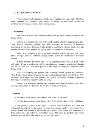 3
2. LITERATURE SURVEY
Water treatment and purification methods are as significant as water itself. Therefore,
many institutions are constituted, many patents are invented or these issues become an
important topic for many scientific studies and researches.
2.1 Companies
This section includes some companies which work for water purification, filtration and
human health.
Sartorius is a company that one of the world’s leading laboratory equipment providers.
They produces innovative products that helps customers to overcome in laboratory
environment. In our topic, Sartorius develop products according to customer needs. They can
produce laboratory water suppliers by type of source, by application or by system.
Sweet Water company is producing water treatment systems and under sink water
filters. Ecologist James P. McMahon develop suitable systems for commercial or household
systems.
National Sanitation Foundation (NSF) is an organization that works on public health
and safety. It has a professional staff of microbiologists, engineers, toxicologists, chemists
and so on. Also NSF laboratories provide a wide range of testing and certification about
human health.
PUR is a company that produce high technology filtration systems for consumers.
They develop faucet filters, pitchers & dispensers and replacement filters. Also PUR has NSF
certificate which means that their products are certified by National Sanitation Foundation
that highly recommended in public health and safety.
Amway is a worldwide company that produces many goods in different area. They
develop water purifiers for last users that has low cost and easy to install.
2.2 Patents
In this section, some patents are mentioned with respect to our project.
a) Reverse Osmosis Purification System – [US 6,190,558 B1 – Feb.20, 2001 – Robbins]
In this patent as shown in the Figure 2, reverse osmosis technique was used that
widespread and efficient. In the system, a motor driven pump supplies a feed stream to a
reverse osmosis unit resulting in the creation of a product water stream and concentrate or
brine stream. Also, the system has recirculation mode which sends the product water stream
to mixing unit and that results with producing more pure water.
 