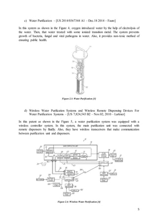 5
c) Water Purification – [US 2014/0367344 A1 – Dec.18 2014 – Faure]
In this system as shown in the Figure 4, oxygen introduced water by the help of electrolysis of
the water. Then, that water treated with some ionized transition metal. The system prevents
growth of bacteria, fungal and viral pathogens in water. Also, it provides non-toxic method of
ensuring public health.
Figure 2.3: Water Purification [3]
d) Wireless Water Purification Systems and Wireless Remote Dispensing Devices For
Water Purification Systems – [US 7,824,543 B2 – Nov.02, 2010 – Larkner]
In this patent as shown in the Figure 5, a water purification system was equipped with a
wireless controller system. In this system, the main purification unit was connected with
remote dispensers by fluidly. Also, they have wireless transceivers that make communication
between purification unit and dispensers.
Figure 2.4: Wireless Water Purification [4]
 