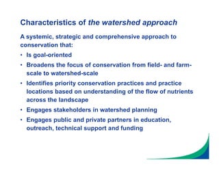 Characteristics of the watershed approach
A systemic, strategic and comprehensive approach to
conservation that:
• Is goal-oriented
• Broadens the focus of conservation from field- and farm-
scale to watershed-scale
• Identifies priority conservation practices and practice
locations based on understanding of the flow of nutrients
across the landscape
• Engages stakeholders in watershed planning
• Engages public and private partners in education,
outreach, technical support and funding
 