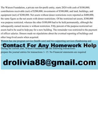 The Watson Foundation, a private not-for-profit entity, starts 2024 with cash of $100,000;
contributions receivable (net) of $200,000; investments of $300,000; and land, buildings, and
equipment (net) of $200,000. Net assets without donor restrictions were reported as $400,000,
the same figure as the net assets with donor restrictions. Of the restricted net assets, $300,000
was purpose restricted, whereas the other $100,000 had to be held permanently, although the
subsequently earned income is without restriction. Fifty percent of the purpose-restricted net
assets had to be used to help pay for a new building. The remainder was restricted to the payment
of officer salaries. Donors made no stipulations about the eventual reporting of buildings and
other long-lived assets when acquired.
Watson has one program service (health care) and two supporting services (fundraising and
administrative.
During the current year, Watson Foundation has the following transactions:
prepare the journal entries for transactions 1- 15. No Financial statements are required
 