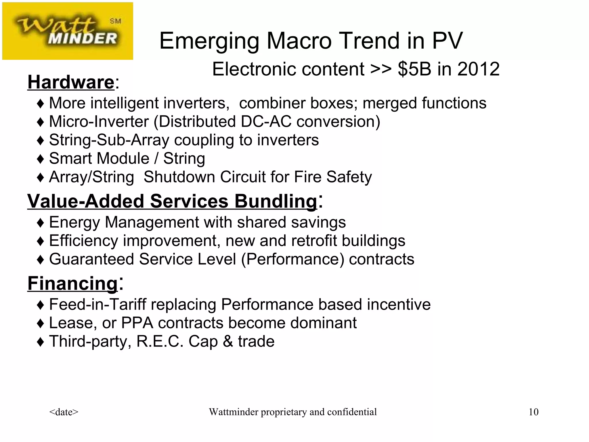 Hardware :      ♦ More intelligent inverters,  combiner boxes; merged functions     ♦ Micro-Inverter (Distributed DC-AC conversion)     ♦ String-Sub-Ar ray coupling to inverters    ♦ Smart Module / String   ♦  Array/String  Shutdown Circuit for Fire Safety Value-Added Services Bundling :    ♦ Energy Management with shared savings   ♦ Efficiency improvement, new and retrofit buildings   ♦ Guaranteed Service Level (Performance) contracts Financing :    ♦ Feed-in-Tariff replacing Performance based incentive   ♦ Lease, or PPA contracts  become dominant   ♦ Third-party, R.E.C. Cap & trade  Emerging Macro Trend in PV Electronic content >> $5B in 2012 