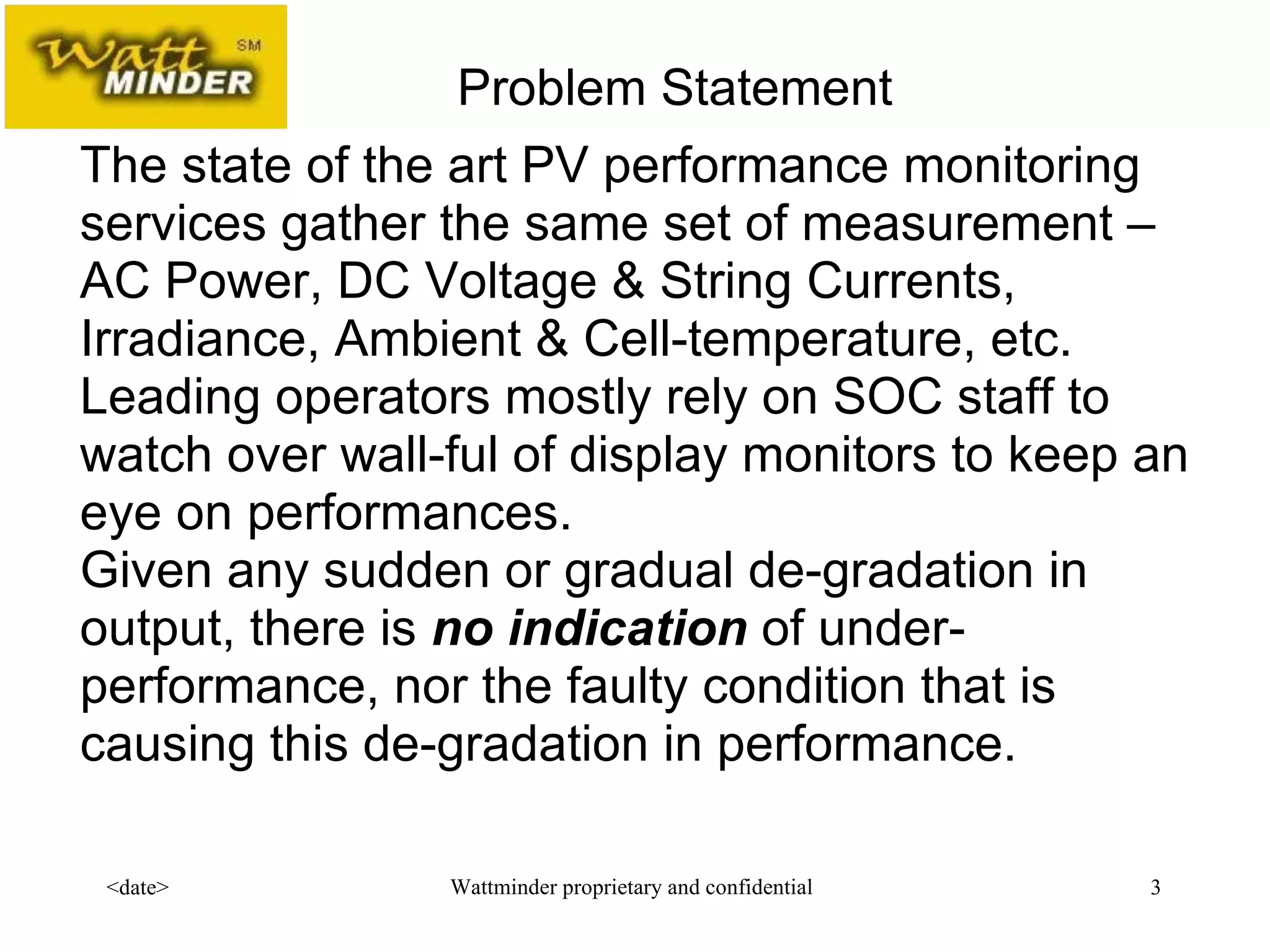   The state of the art PV performance monitoring services gather the same set of measurement –AC Power, DC Voltage & String Currents, Irradiance, Ambient & Cell-temperature, etc.  Leading operators mostly rely on SOC staff to watch over wall-ful of display monitors to keep an eye on performances. Given any sudden or gradual de-gradation in output, there is  no indication  of under-performance, nor the faulty condition that is causing this de-gradation in performance. Problem Statement 