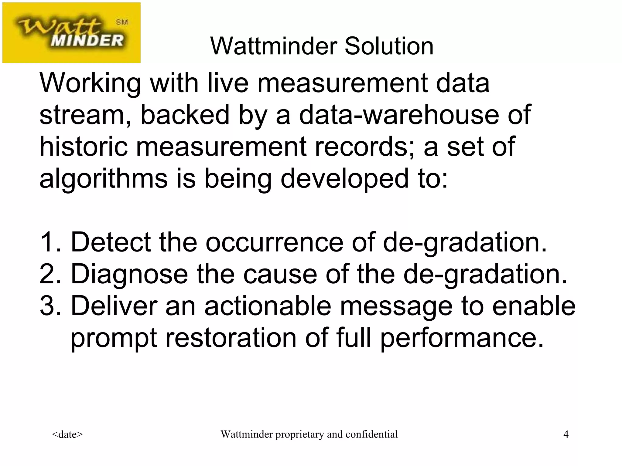  Working with live measurement data stream, backed by a data-warehouse of historic measurement records; a set of algorithms is being developed to: 1. Detect the occurrence of de-gradation. 2. Diagnose the cause of the de-gradation. 3. Deliver an actionable message to enable   prompt restoration of full performance. Wattminder Solution 