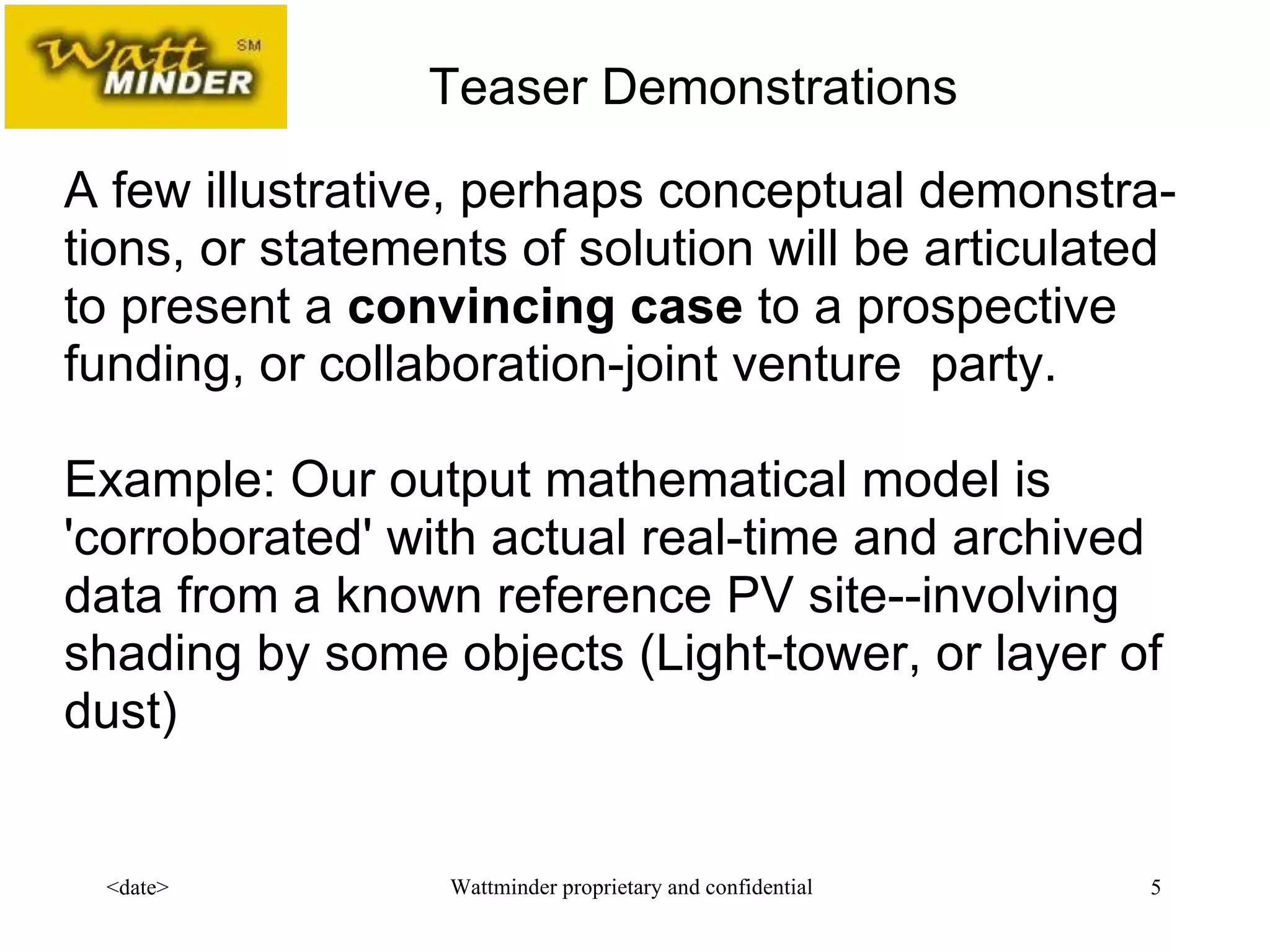 A few illustrative, perhaps conceptual demonstra-tions, or statements of solution will be articulated to present a  convincing case  to a prospective funding, or collaboration-joint venture  party.   Example: Our output mathematical model is 'corroborated' with actual real-time and archived data from a known reference PV site--involving shading by some objects (Light-tower, or layer of dust) Teaser Demonstrations 