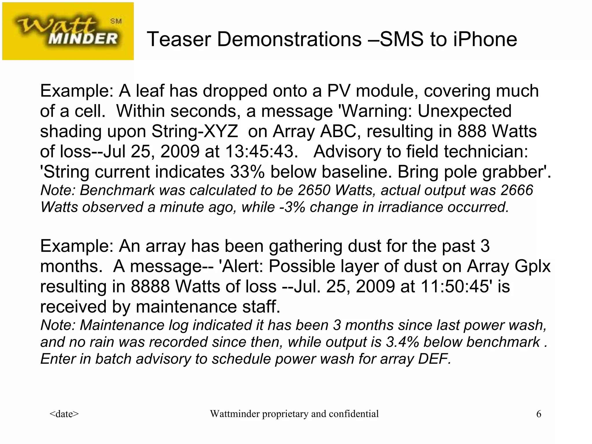 Example: A leaf has dropped onto a PV module, covering much of a cell.  Within seconds, a message 'Warning: Unexpected shading upon String-XYZ  on Array ABC, resulting in 888 Watts of loss--Jul 25, 2009 at 13:45:43.  Advisory to field technician: 'String current indicates 33% below baseline. Bring pole grabber'.  Note: Benchmark was calculated to be 2650 Watts, actual output was 2666 Watts observed a minute ago, while -3% change in irradiance occurred.   Example: An array has been gathering dust for the past 3 months.  A message-- 'Alert: Possible layer of dust on Array Gplx resulting in 8888 Watts of loss --Jul. 25, 2009 at 11:50:45' is received by maintenance staff.  Note: Maintenance log indicated it has been 3 months since last power wash, and no rain was recorded since then, while output is 3.4% below benchmark .  Enter in batch advisory to schedule power wash for array DEF. Teaser Demonstrations –SMS to iPhone  