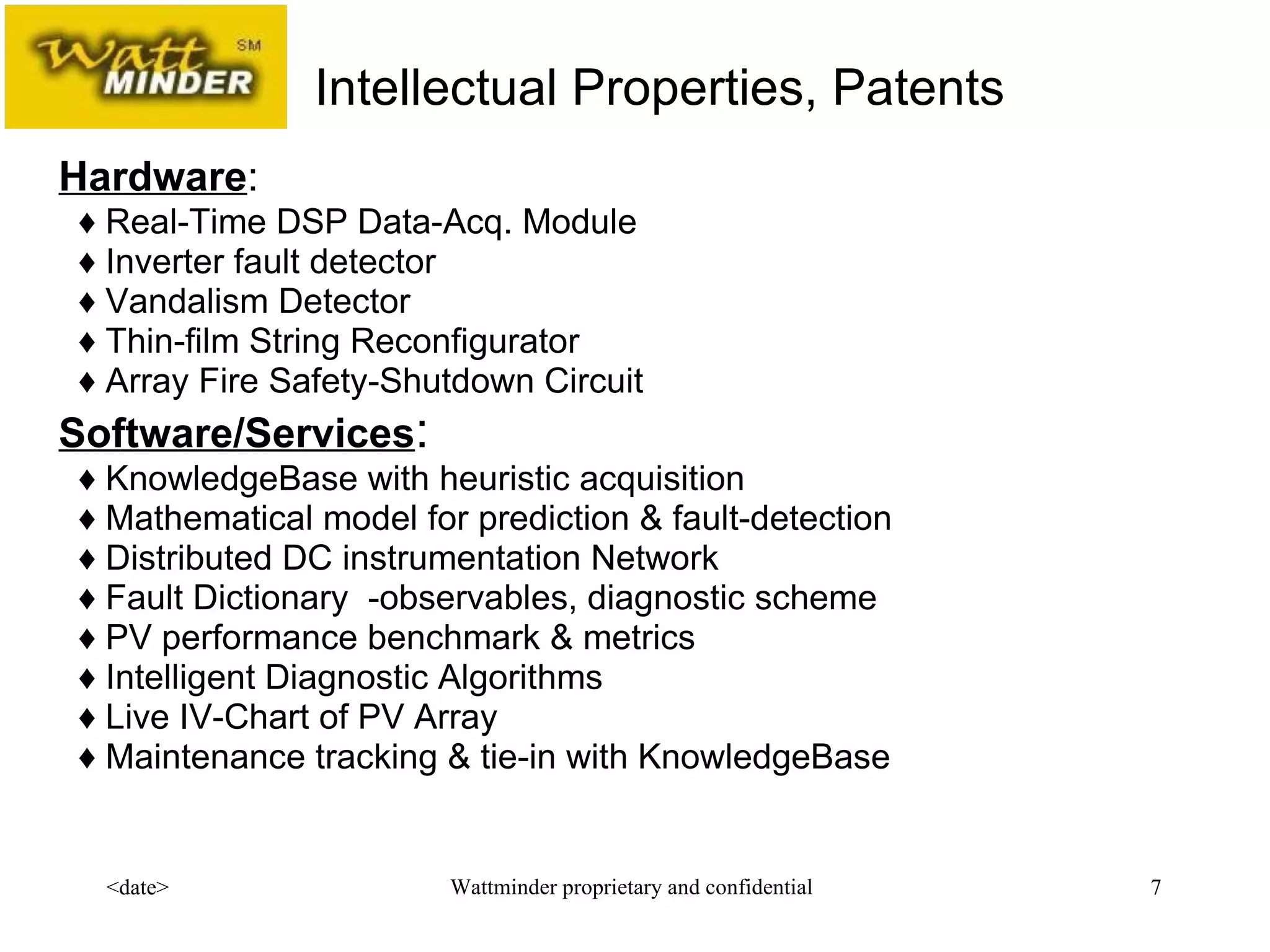 Hardware :      ♦  Real-Time DSP Data-Acq. Module     ♦  Inverter fault detector     ♦  Vandalism Detector     ♦  Thin-film String Reconfigurator   ♦  Array Fire Safety-Shutdown Circuit Software/Services :    ♦  KnowledgeBase with heuristic acquisition    ♦  Mathematical model for prediction & fault-detection    ♦  Distributed DC instrumentation Network    ♦ Fault Dictionary  -observables, diagnostic scheme    ♦  PV performance benchmark & metrics    ♦  Intelligent Diagnostic Algorithms   ♦  Live IV-Chart of PV Array   ♦ Maintenance tracking & tie-in with KnowledgeBase Intellectual Properties, Patents  