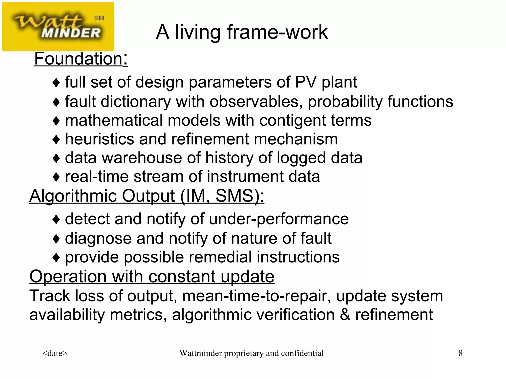   Foundation : ♦ full set of design parameters of PV plant ♦ fault dictionary with observables, probability functions ♦ mathematical models with contigent terms ♦ heuristics and refinement mechanism ♦ data warehouse of history of logged data ♦ real-time stream of instrument data Algorithmic Output (IM, SMS): ♦ detect and notify of under-performance ♦ diagnose and notify of nature of fault ♦ provide possible remedial instructions Operation with constant update Track loss of output, mean-time-to-repair, update system availability metrics, algorithmic verification & refinement A living frame-work 