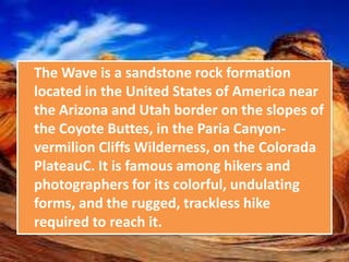 The Wave is a sandstone rock formation
located in the United States of America near
the Arizona and Utah border on the slopes of
the Coyote Buttes, in the Paria Canyon-
vermilion Cliffs Wilderness, on the Colorada
PlateauC. It is famous among hikers and
photographers for its colorful, undulating
forms, and the rugged, trackless hike
required to reach it.
 