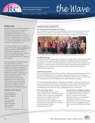 The International Tobacco Control
                                Policy Evaluation Project

                                Volume 1, Issue 1: March 2011                       The ITC Project Monthly Newsletter




Welcome to the first monthly newsletter
                                                  ITC Project Monthly Newsletter: The Wave!
of the ITC Project. This newsletter is
                                                  This newsletter is the result of ITC investigator held meetings at the University of
initially being emailed to all ITC
                                                  Waterloo before SRNT. It will consist of two parts: the main newsletter and a
investigators and those who have
                                                  second cumulating document which will catalogue achievements for the year.
internal data agreements. It can also
be sent to support staff and others. If
you wish to add someone to the mailing
list or make a submission, please send
an email to itc@uwaterloo.ca

The Wave will often refer to material
on the ITC website (www.itcproject.org).
Please note that underlined text is
hyperlinked to material online. If
you are not a registered user, please
send an email to Katy McEwen                        ITC Project team at the SRNT 17th Annual Meeting, February 2011, Toronto.
(klmcewen@uwaterloo.ca) to request
                                                  Pre-SRNT Meetings
an invitation.
                                                  ITC collaborators met in Waterloo on February 14-15th, 2011. Outcomes included
                                                  decisions to more systematically to explore the viability of both recruiting from
The information is intended to keep
                                                  existing lists of smokers and switching survey mode in high income countries from
ITC collaborators across 20
                                                  telephone to predominantly or exclusively internet-based surveying. Anyone with
countries up-to-date on what we are
                                                  thoughts on this or relevant information should contact Mary Thompson at
doing and achieving—particularly
                                                  methomps@uwaterloo.ca.
in the area of paper proposals and
presentations. However, the ITC
                                                  Publishing Opportunity
Project is all of you, so YOU have to
                                                  The journal Drug and Alcohol Review will be publishing a special issue on smoking
tell us about what you are doing
                                                  in disadvantaged groups. This would be a good opportunity to look at data we
so the newsletter can tell
                                                  have from the lower SES groups within our LMICs as well as within our HICs. If you
everybody else. You can offer
                                                  are interested, contact Ron Borland at ron.borland@cancervic.org.au.
anything you think might be of
interest, but we are particularly
                                                  The Tobacco Research Network on Disparities (TReND) is and the journal Cancer
interested in material under the
                                                  Causes and Control has issued an international call for papers that address the
topics listed. Please send any
                                                  role of social stratification in tobacco-related inequalities. Initial manuscript
submissions to itc@uwaterloo.ca
                                                  submissions are due April 18, 2011. Click here for more information.
                                                  2011 John Slade Award                          Tobacco Control Intelligence System
                                                  Frank Chaloupka was named the                  The interactive website developed by
Announcements                  1                  2011 recipient of the John Slade Award         Dr. David Young at Cancer Council
Papers Published               2                  at SRNT, which recognizes outstanding          Victoria, which aims to present
National Reports               2                  contributions to public health and             research evidence in an innovative
Grants                         2                  tobacco control. Frank gave a                  practitioner-friendly format, is
ITC in the News                3                  wonderful acceptance speech, which             nearing the end of its license period.
Presentations                  3                  was made more special by the surprise          Please check the website and let us
Paper Proposals                3                  arrival of his wife, Uchelle.                  know what you think about its future
Policy Updates                 4                  Congratulations, Frank!                        use.
Reminders                      4
Designed and coordinated by Tania Cheng.




1                                                                      the Wave. Volume 1, Issue 1: March 2011
 