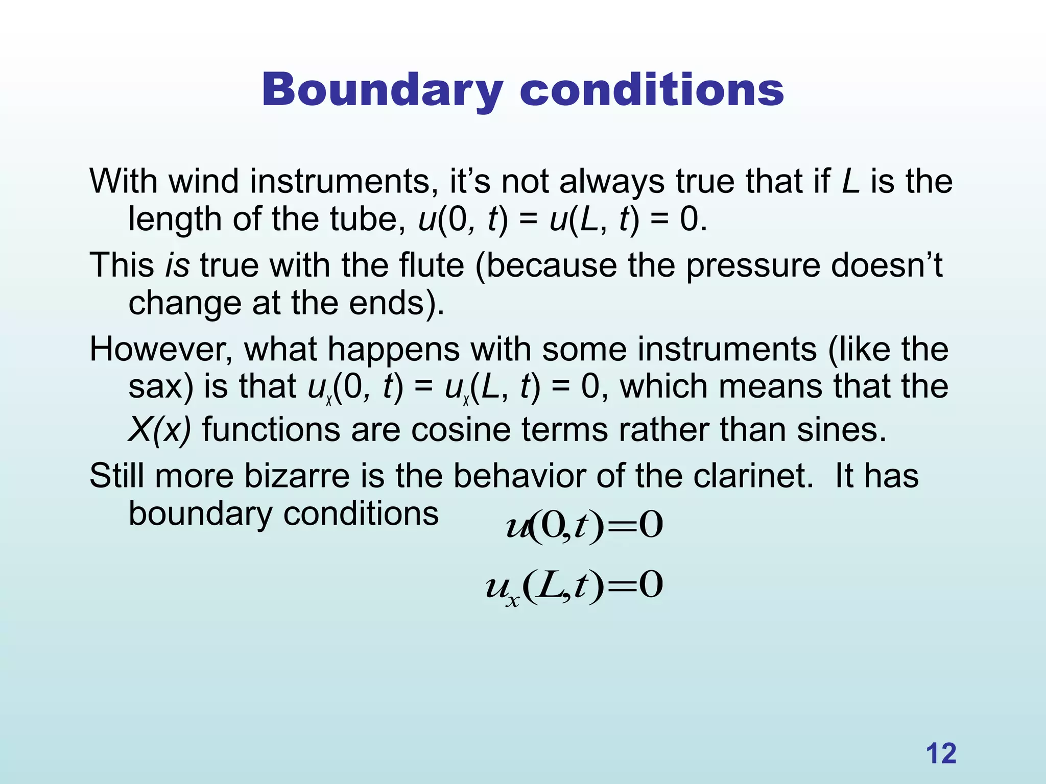 12
Boundary conditions
With wind instruments, it’s not always true that if L is the
length of the tube, u(0, t) = u(L, t) = 0.
This is true with the flute (because the pressure doesn’t
change at the ends).
However, what happens with some instruments (like the
sax) is that ux(0, t) = ux(L, t) = 0, which means that the
X(x) functions are cosine terms rather than sines.
Still more bizarre is the behavior of the clarinet. It has
boundary conditions u(0,t)=0
ux(L,t)=0
 