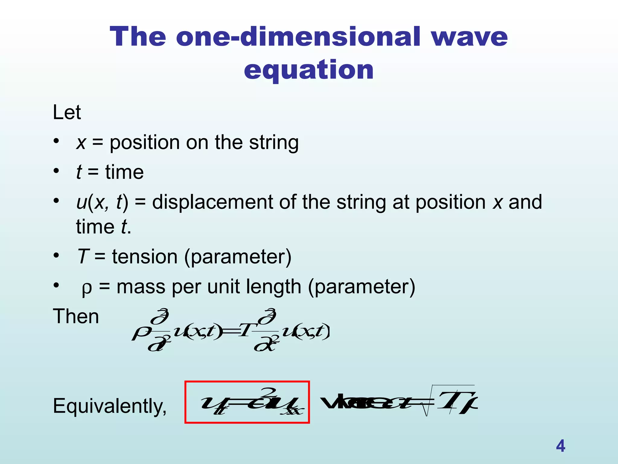 4
The one-dimensional wave
equation
Let
• x = position on the string
• t = time
• u(x, t) = displacement of the string at position x and
time t.
• T = tension (parameter)
• ρ = mass per unit length (parameter)
Then
Equivalently,
ρ
∂2
∂t2
u(x,t)=T
∂2
∂x2
u(x,t)
utt=a2
uxx wherea=Tρ
 