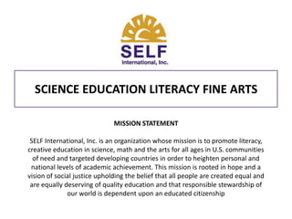 SCIENCE EDUCATION LITERACY FINE ARTS MISSION STATEMENT SELF International, Inc. is an organization whose mission is to promote literacy, creative education in science, math and the arts for all ages in U.S. communities of need and targeted developing countries in order to heighten personal and national levels of academic achievement. This mission is rooted in hope and a vision of social justice upholding the belief that all people are created equal and are equally deserving of quality education and that responsible stewardship of our world is dependent upon an educated citizenship 