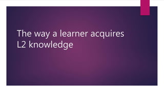 The way a learner acquires
L2 knowledge
 
