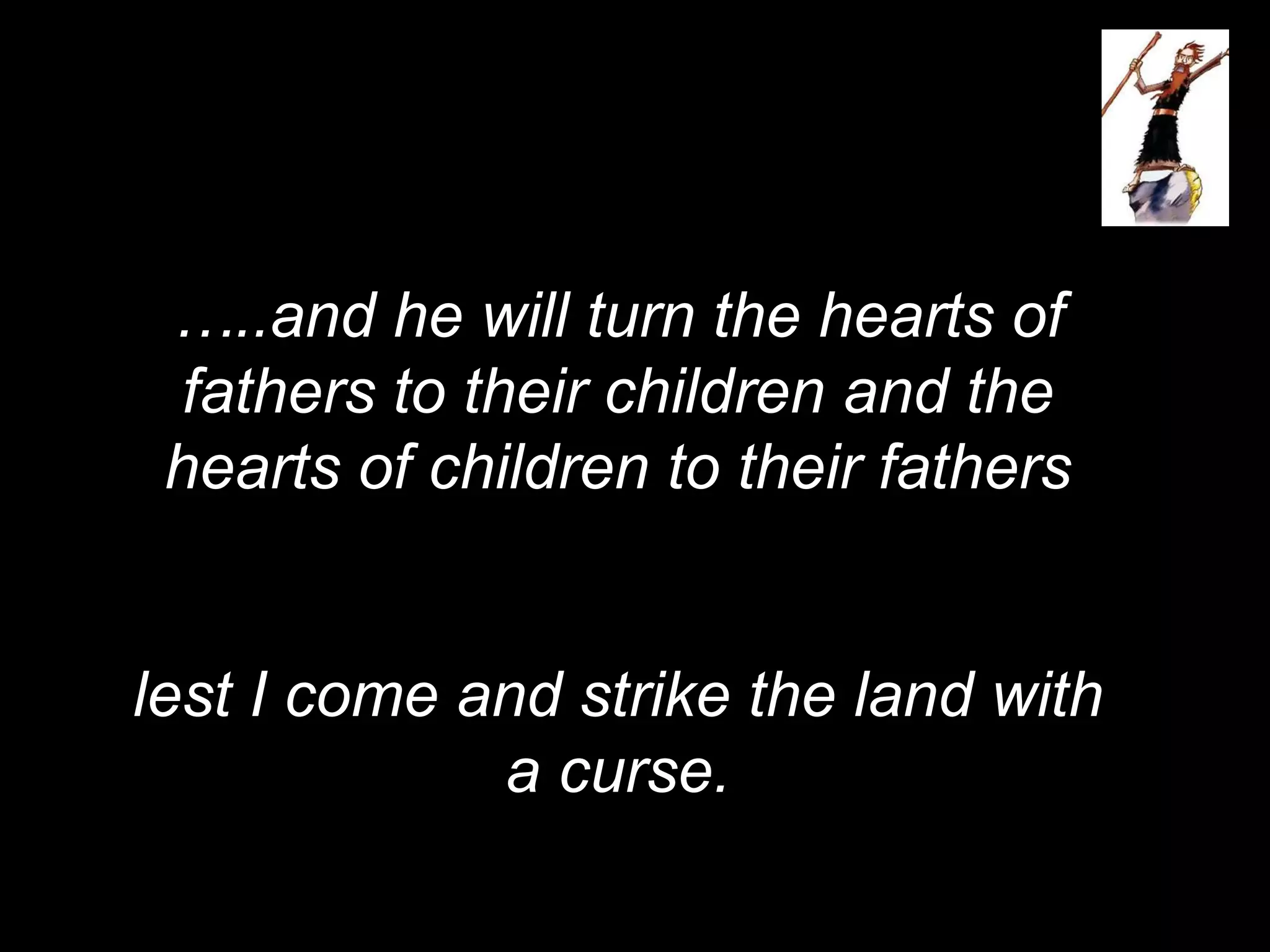 …..and he will turn the hearts of
fathers to their children and the
hearts of children to their fathers
lest I come and strike the land with
a curse.
 