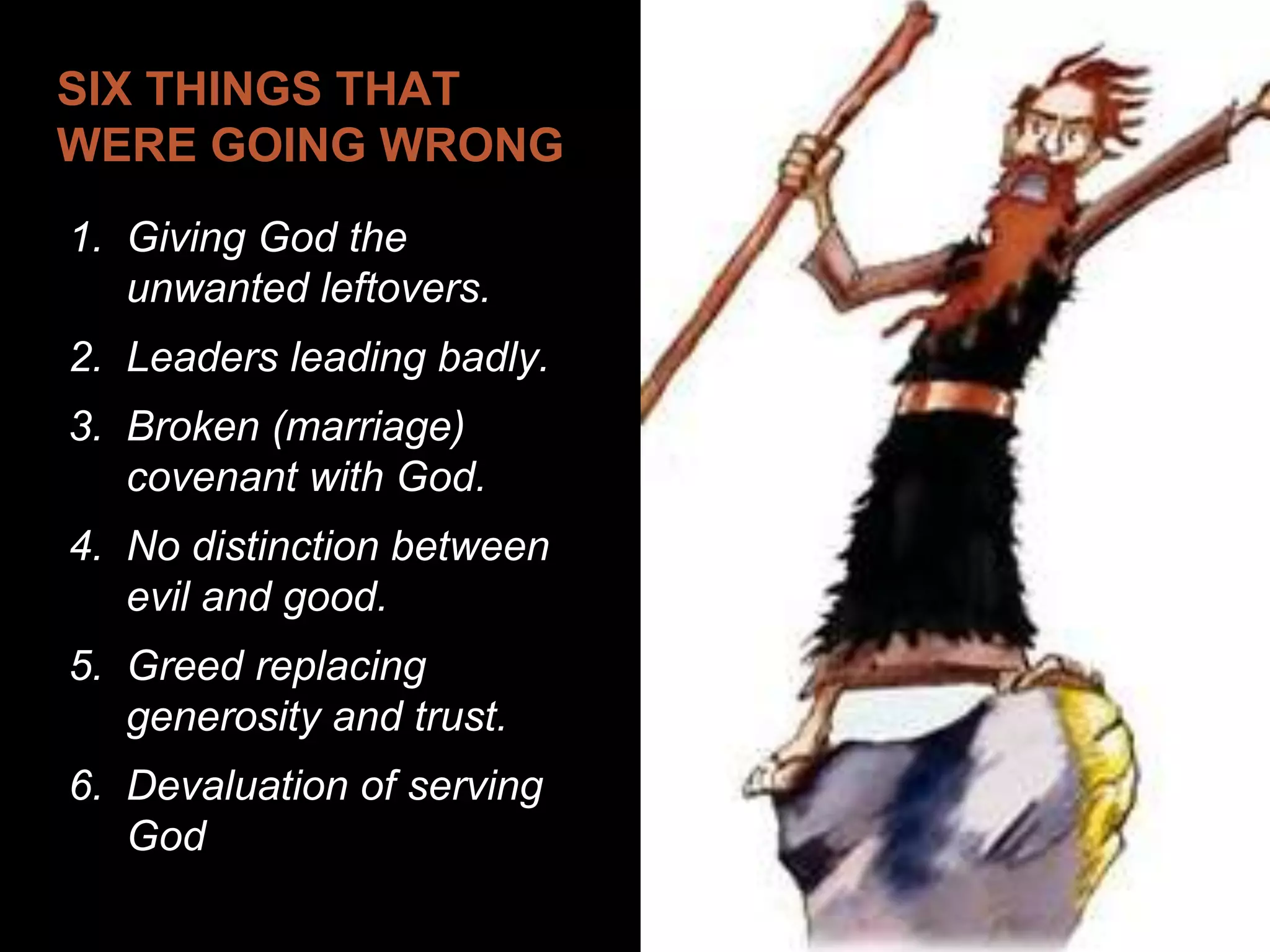 SIX THINGS THAT
WERE GOING WRONG
1. Giving God the
unwanted leftovers.
2. Leaders leading badly.
3. Broken (marriage)
covenant with God.
4. No distinction between
evil and good.
5. Greed replacing
generosity and trust.
6. Devaluation of serving
God
 