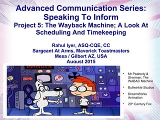 Advanced Communication Series:
Speaking To Inform
Project 5: The Wayback Machine; A Look At
Scheduling And Timekeeping
Rahul Iyer, ASQ-CQE, CC
Sargeant At Arms, Maverick Toastmasters
Mesa / Gilbert AZ, USA
August 2015

Mr Peabody &
Sherman; The
WABAC Machine

Bullwinkle Studios

DreamWorks
Animation

20th
Century Fox
 