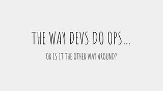 THE WAY DEVS DO OPS…
OR IS IT THE OTHER WAY AROUND?
 