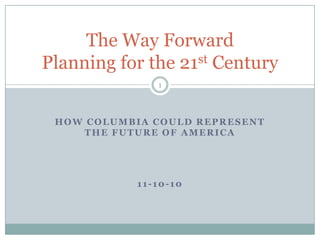 The Way Forward
Planning for the 21st Century
               1




 HOW COLUMBIA COULD REPRESENT
     THE FUTURE OF AMERICA




            11-10-10
 