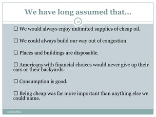 We have long assumed that…
                                 12

      We would always enjoy unlimited supplies of cheap oil.

      We could always build our way out of congestion.

      Places and buildings are disposable.

      Americans with financial choices would never give up their
     cars or their backyards.

      Consumption is good.

      Being cheap was far more important than anything else we
     could name.

ceosforcities
 
