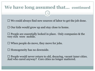 We have long assumed that… continued
                                 13


  We could always find new sources of labor to get the job done.

  Our kids would grow up and stay close to home.

  People are essentially locked in place. Only companies & the
 very rich were mobile.

  When people do move, they move for jobs.

  Homogeneity has no downside.

  People would never return to old, decaying, vacant inner cities.
 And who cared anyway? Core cities no longer mattered.
 