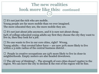 The new realities
              look more like this: continued
                                        15


 It’s not just the rich who are mobile.
Young people are far more mobile than we ever imagined.
The more educated they are, the more mobile they are.
 It’s not just about jobs anymore, and it is sure not about cheap.
64% of college-educated young adults say first they choose the city they want to
live in, then they look for a job.
 No one wants to live in our core cities, right? Wrong.
Young adults – that coveted labor force -- are now 30% more likely to live
within a 3-mile radius of the central business district .

 People in creative occupations are 53% more likely to live in close-in
neighborhoods. Empty nesters are also headed downtown.
 The old way of thinking?... The strength of core cities doesn’t matter to the
region. We can leave the city to decline & the rest of the region will be fine.
 